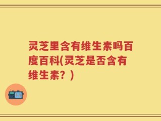 灵芝里含有维生素吗百度百科(灵芝是否含有维生素？)