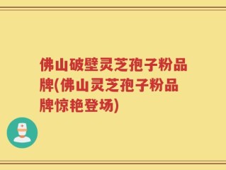 佛山破壁灵芝孢子粉品牌(佛山灵芝孢子粉品牌惊艳登场)