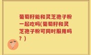 葡萄籽能和灵芝孢子粉一起吃吗(葡萄籽和灵芝孢子粉可同时服用吗？)