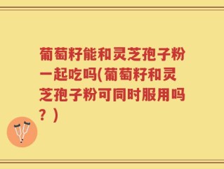 葡萄籽能和灵芝孢子粉一起吃吗(葡萄籽和灵芝孢子粉可同时服用吗？)