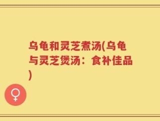 乌龟和灵芝煮汤(乌龟与灵芝煲汤：食补佳品)