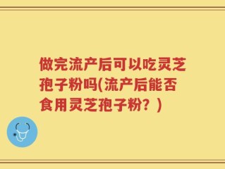 做完流产后可以吃灵芝孢子粉吗(流产后能否食用灵芝孢子粉？)