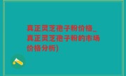 真正灵芝孢子粉价格_真正灵芝孢子粉的市场价格分析)