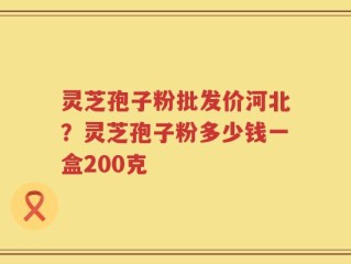 灵芝孢子粉批发价河北？灵芝孢子粉多少钱一盒200克