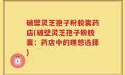 破壁灵芝孢子粉胶囊药店(破壁灵芝孢子粉胶囊：药店中的理想选择)