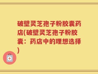 破壁灵芝孢子粉胶囊药店(破壁灵芝孢子粉胶囊：药店中的理想选择)