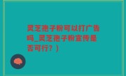 灵芝孢子粉可以打广告吗_灵芝孢子粉宣传是否可行？)
