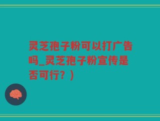 灵芝孢子粉可以打广告吗_灵芝孢子粉宣传是否可行？)