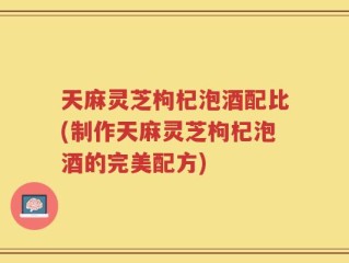 天麻灵芝枸杞泡酒配比(制作天麻灵芝枸杞泡酒的完美配方)