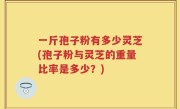 一斤孢子粉有多少灵芝(孢子粉与灵芝的重量比率是多少？)