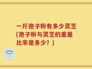 一斤孢子粉有多少灵芝(孢子粉与灵芝的重量比率是多少？)