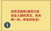 好灵芝推荐(推荐几款适合人群的灵芝，每天喝一杯，养生好处多)