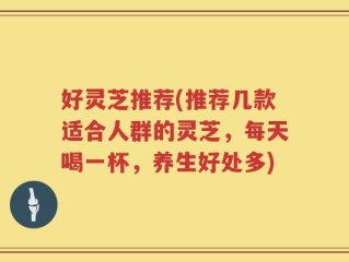 好灵芝推荐(推荐几款适合人群的灵芝，每天喝一杯，养生好处多)