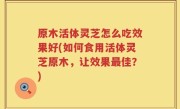 原木活体灵芝怎么吃效果好(如何食用活体灵芝原木，让效果最佳？)