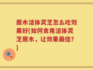 原木活体灵芝怎么吃效果好(如何食用活体灵芝原木，让效果最佳？)