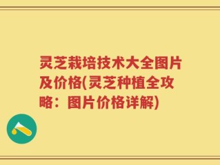 灵芝栽培技术大全图片及价格(灵芝种植全攻略：图片价格详解)