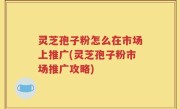灵芝孢子粉怎么在市场上推广(灵芝孢子粉市场推广攻略)