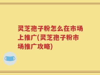 灵芝孢子粉怎么在市场上推广(灵芝孢子粉市场推广攻略)