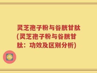 灵芝孢子粉与谷胱甘肽(灵芝孢子粉与谷胱甘肽：功效及区别分析)