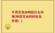 干灵芝泡水喝起什么作用(喝灵芝水的好处及作用！)