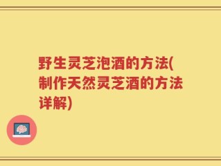 野生灵芝泡酒的方法(制作天然灵芝酒的方法详解)