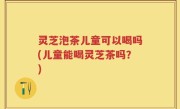 灵芝泡茶儿童可以喝吗(儿童能喝灵芝茶吗？)