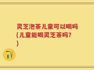灵芝泡茶儿童可以喝吗(儿童能喝灵芝茶吗？)