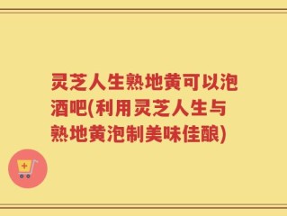 灵芝人生熟地黄可以泡酒吧(利用灵芝人生与熟地黄泡制美味佳酿)