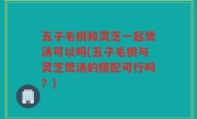 五子毛桃和灵芝一起煲汤可以吗(五子毛桃与灵芝煲汤的搭配可行吗？)