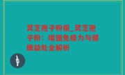 灵芝孢子粉报_灵芝孢子粉：增强免疫力与健康益处全解析