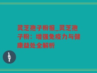 灵芝孢子粉报_灵芝孢子粉：增强免疫力与健康益处全解析