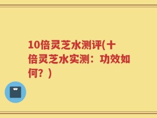 10倍灵芝水测评(十倍灵芝水实测：功效如何？)