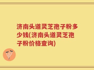 济南头道灵芝孢子粉多少钱(济南头道灵芝孢子粉价格查询)