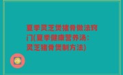 夏季灵芝煲猪骨做法窍门(夏季健康营养汤：灵芝猪骨煲制方法)