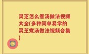 灵芝怎么煮汤做法视频大全(多种简单易学的灵芝煮汤做法视频合集)