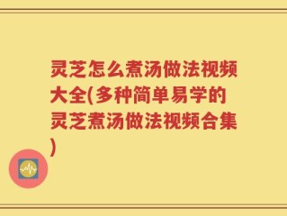 灵芝怎么煮汤做法视频大全(多种简单易学的灵芝煮汤做法视频合集)