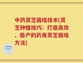 中药灵芝栽培技术(灵芝种植技巧：打造高效、稳产的药用灵芝栽培方法)