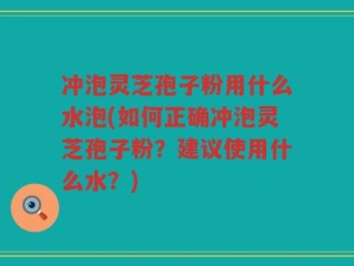 冲泡灵芝孢子粉用什么水泡(如何正确冲泡灵芝孢子粉？建议使用什么水？)