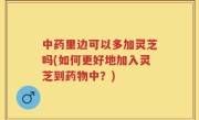 中药里边可以多加灵芝吗(如何更好地加入灵芝到药物中？)