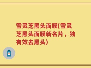 雪灵芝黑头面膜(雪灵芝黑头面膜新名片，独有效去黑头)