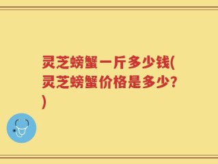 灵芝螃蟹一斤多少钱(灵芝螃蟹价格是多少？)