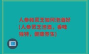 人参和灵芝如何泡酒好(人参灵芝泡酒，香味独特，健康养生)
