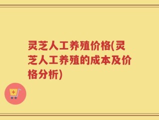 灵芝人工养殖价格(灵芝人工养殖的成本及价格分析)