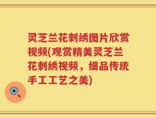 灵芝兰花刺绣图片欣赏视频(观赏精美灵芝兰花刺绣视频，细品传统手工工艺之美)