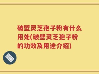 破壁灵芝孢子粉有什么用处(破壁灵芝孢子粉的功效及用途介绍)