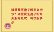 破壁灵芝孢子粉怎么泡水？破壁灵芝孢子粉每天服用几次，每次服多少