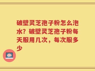 破壁灵芝孢子粉怎么泡水？破壁灵芝孢子粉每天服用几次，每次服多少