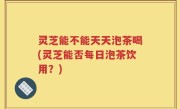 灵芝能不能天天泡茶喝(灵芝能否每日泡茶饮用？)