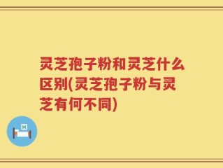 灵芝孢子粉和灵芝什么区别(灵芝孢子粉与灵芝有何不同)