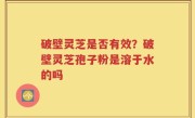 破壁灵芝是否有效？破壁灵芝孢子粉是溶于水的吗